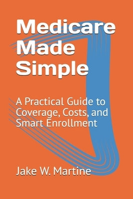 Medicare Made Simple: A Practical Guide to Coverage, Costs, and Smart Enrollment by Martine Mph, Jake W.