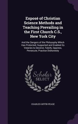 Exposé of Christian Science Methods and Teaching Prevailing in the First Church C.S., New York City: And the Dangers of the Philosophy Which Has Prote by Pease, Charles Giffin