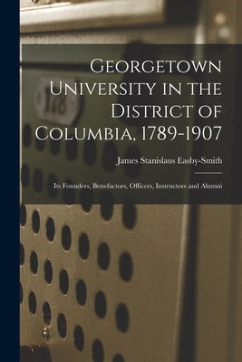 Georgetown University in the District of Columbia, 1789-1907: Its Founders, Benefactors, Officers, Instructors and Alumni by Easby-Smith, James Stanislaus