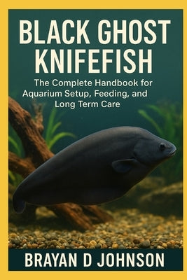 Black Ghost Knifefish Care Guide: The Complete Handbook for Aquarium Setup, Feeding, and Long-Term Care by D. Johnson, Brayan