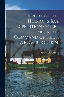 Report of the Hudson's Bay Expedition of 1886 Under the Command of Lieut. A.R. Gordon, R.N. [microform] by Gordon, Andrew R. (Andrew Robertson)