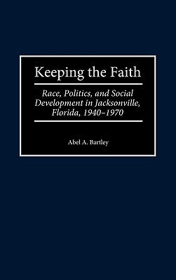 Keeping the Faith: Race, Politics, and Social Development in Jacksonville, Florida, 1940-1970 by Bartley, Abel a.