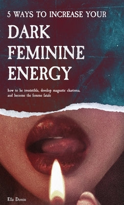 5 Ways to Increase Your Dark Feminine Energy: How To Be Irresistible, Develop Magnetic Charisma, And Become The Femme Fatale by Demie, Ella