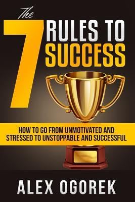 The 7 Rules to Success: How to Go from Unmotivated and Stressed to Unstoppable and Successful by Ogorek, Alex