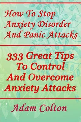 How To Stop Anxiety Disorder And Panic Attacks: 333 Great Tips To Control And Overcome Anxiety Attacks by Colton, Adam