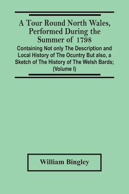 A Tour Round North Wales, Performed During The Summer Of 1798; Containing Not Only The Description And Local History Of The Ocuntry But Also, A Sketch by Bingley, William