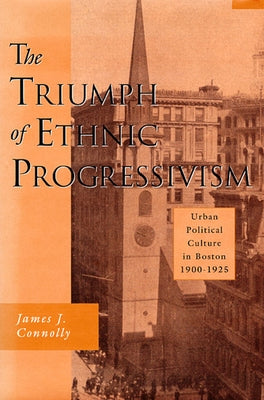 The Triumph of Ethnic Progressivism: Urban Political Culture in Boston, 1900-1925 by Connolly, James J.