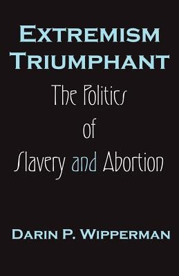 Extremism Triumphant: The Politics of Slavery and Abortion by Wipperman, Darin P.