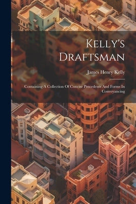Kelly's Draftsman: Containing A Collection Of Concise Precedents And Forms In Conveyancing by Kelly, James Henry
