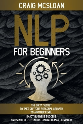 NLP For Beginners: The Dirty Secret To Take Off Your Personal Growth To Another Level, Enjoy Business Success and Win In Life By Understa by McSloan, Craig