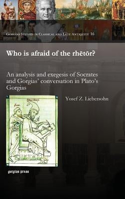 Who Is Afraid of the Rhetor? an Analysis and Exegesis of Socrates and Gorgias' Conversation in Plato's Gorgias by Liebersohn, Yosef Z.