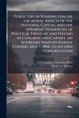 Public Life in Washington, or, the Moral Aspects of the National Capital, and the Apparent Tendencies of Political Thought and Feeling in Congress and by DLC, Ya Pamphlet Collection