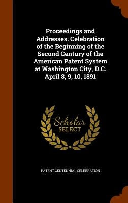 Proceedings and Addresses. Celebration of the Beginning of the Second Century of the American Patent System at Washington City, D.C. April 8, 9, 10, 1 by Celebration, Patent Centennial