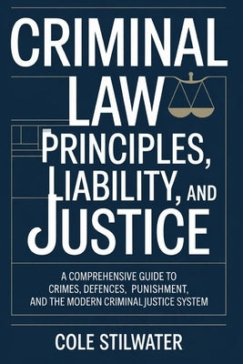 Criminal Law: Principles, Liability, and Justice: A Comprehensive Guide to Crimes, Defences, Punishment, and the Modern Criminal Justice System by Stilwater, Cole
