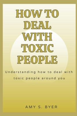 How to Deal with Toxic People: Understanding How To Deal With Toxicity Around You by Byer, Amy S.