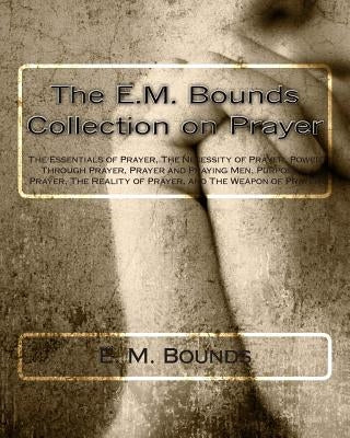 The E.M. Bounds Collection on Prayer: The Essentials of Prayer, The Necessity of Prayer, Power Through Prayer, Prayer and Praying Men, Purpose in Pray by Bounds, E. M.