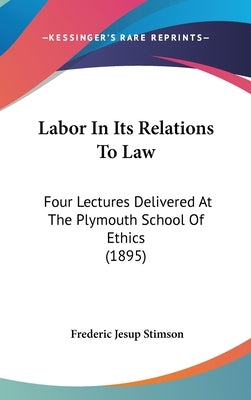 Labor In Its Relations To Law: Four Lectures Delivered At The Plymouth School Of Ethics (1895) by Stimson, Frederic Jesup