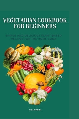 Vegetarian cookbook for beginners: Simple and Delicious plant-Based for the home cooking by Daniel, Cila