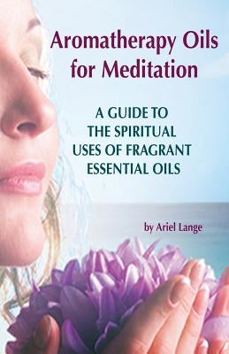 Aromatherapy Oils For Meditation: A Guide to the Spiritual Uses of Fragrant Essential Oils by Lange, Ariel