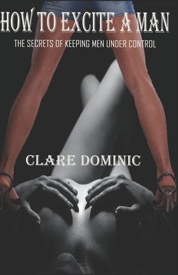 How to Excite a Man - Best Ways to Arouse Your Man: The Secrets of Keeping Men under Control by Dominic, Clare