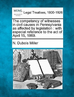 The Competency of Witnesses in Civil Causes in Pennsylvania as Affected by Legislation: With Especial Reference to the Act of April 15, 1869. by Miller, N. DuBois