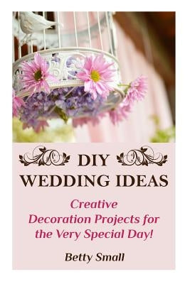 DIY Wedding Ideas: Creative Decoration Projects for the Very Special Day! by Small, Betty
