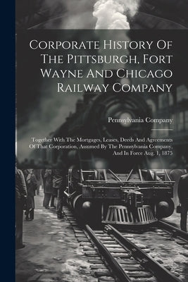 Corporate History Of The Pittsburgh, Fort Wayne And Chicago Railway Company: Together With The Mortgages, Leases, Deeds And Agreements Of That Corpora by Company, Pennsylvania