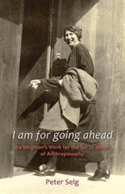 I Am for Going Ahead: Ita Wegman's Work for the Social Ideals of Anthroposophy by Selg, Peter