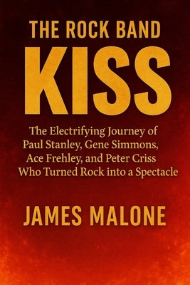 The Rock Band Kiss: The Electrifying Journey of Paul Stanley, Gene Simmons, Ace Frehley, and Peter Criss Who Turned Rock into a Spectacle by Malone, James