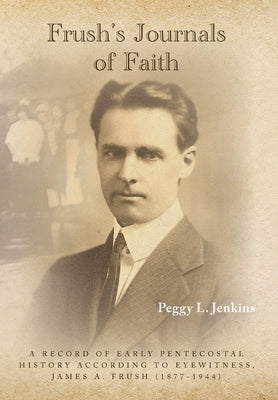Frush's Journals of Faith: A RECORD OF EARLY 20th CENTURY PENTECOSTAL HISTORY ACCORDING TO EYEWITNESS, JAMES A. FRUSH (1877-1944) by Jenkins, Peggy L.