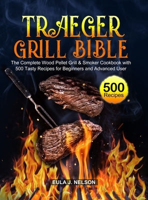 Traeger Grill Bible: The Complete Wood Pellet Grill & Smoker Cookbook with 500 Tasty Recipes for Beginners and Advanced User by Nelson, Eula J.