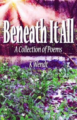 Beneath It All: A Collection of Poems by Wendt, K.