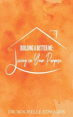 Building A Better Me: Living In Your Purpose by Edwards, Rochelle