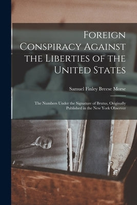 Foreign Conspiracy Against the Liberties of the United States: The Numbers Under the Signature of Brutus, Originally Published in the New York Observe by Morse, Samuel Finley Breese