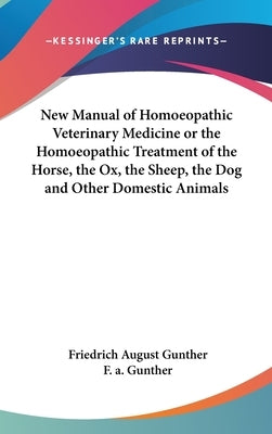 New Manual of Homoeopathic Veterinary Medicine or the Homoeopathic Treatment of the Horse, the Ox, the Sheep, the Dog and Other Domestic Animals by Gunther, Friedrich August