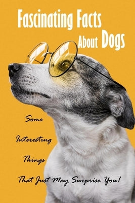 Fascinating Facts About Dogs: Some Interesting Things That Just May Surprise You!: All About Dog by Myers, James
