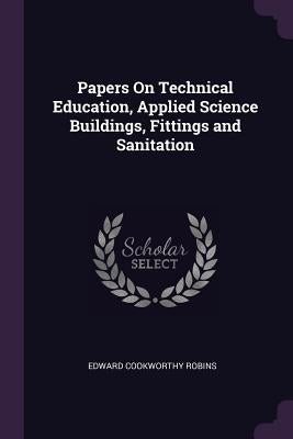 Papers On Technical Education, Applied Science Buildings, Fittings and Sanitation by Robins, Edward Cookworthy