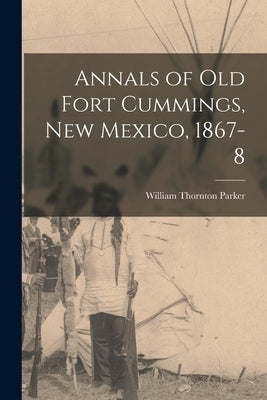 Annals of Old Fort Cummings, New Mexico, 1867-8 by Thornton, Parker William