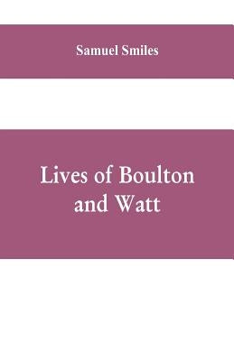Lives of Boulton and Watt: Principally from the Original Soho Mss., Comprising Also a History of the Invention and Introduction of the Steam-Engi by Smiles, Samuel