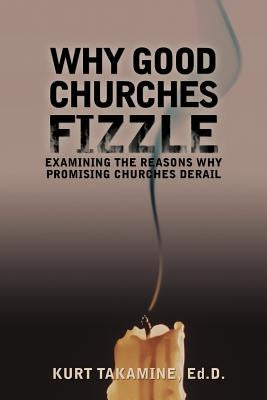 Why Good Churches Fizzle: Examining the Reasons Why Promising Churches Derail by Takamine Ed D., Kurt