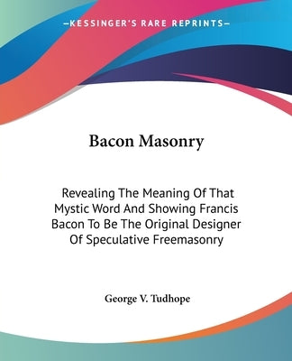Bacon Masonry: Revealing the Meaning of That Mystic Word and Showing Francis Bacon to Be the Original Designer of Speculative Freemas by Tudhope, George V.