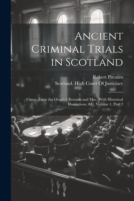 Ancient Criminal Trials in Scotland: Comp. From the Original Records and Mss., With Historical Illustrations, &c, Volume 1, part 2 by Pitcairn, Robert