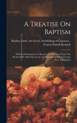 A Treatise On Baptism: With An Exhortation To Receive It, Translated From The Works Of St. Basil The Great, To Which Is Added A Treatise On C by Kenrick, Francis Patrick 1796-1863