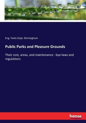 Public Parks and Pleasure Grounds: Their cost, areas, and maintenance - bye-laws and regulations by Birmingham, Eng Parks Dept