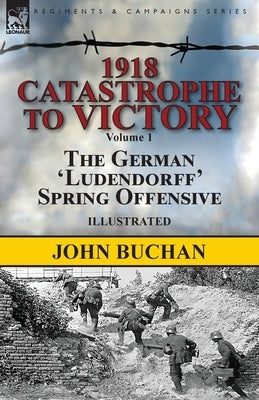 1918-Catastrophe to Victory: Volume 1-The German 'Ludendorff' Spring Offensive by Buchan, John