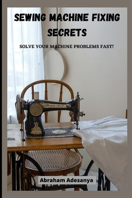 Sewing Machine Fixing Secrets: Fix your sewing machine problems fast by Adesanya, Abraham