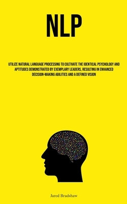Nlp: Utilize Natural Language Processing To Cultivate The Identical Psychology And Aptitudes Demonstrated By Exemplary Leaders, Resulting In Enhanced by Bradshaw, Jared