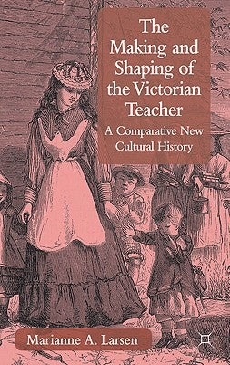 The Making and Shaping of the Victorian Teacher: A Comparative New Cultural History by Larsen, M.