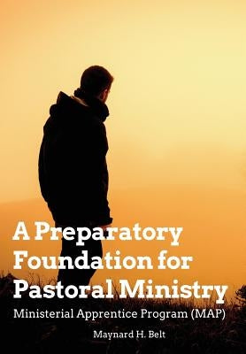 A Preparatory Foundation for Pastoral Ministry: Ministerial Apprentice Program (MAP) by Belt, Maynard H.