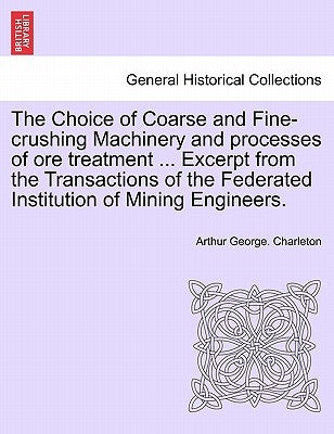 The Choice of Coarse and Fine-Crushing Machinery and Processes of Ore Treatment ... Excerpt from the Transactions of the Federated Institution of Mini by Charleton, Arthur George